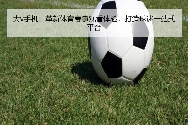 大v手机：革新体育赛事观看体验，打造球迷一站式平台