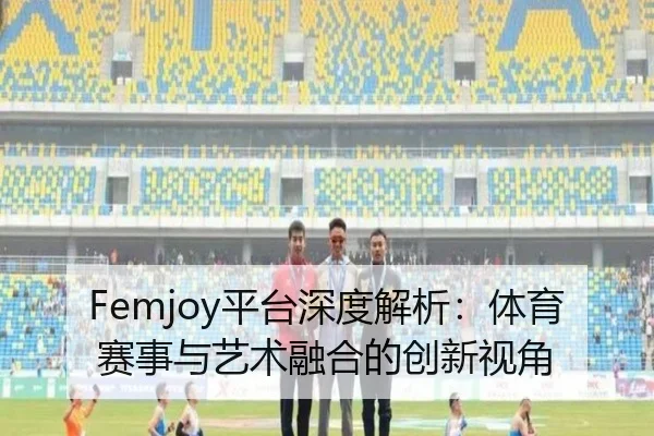 Femjoy平台深度解析：体育赛事与艺术融合的创新视角
